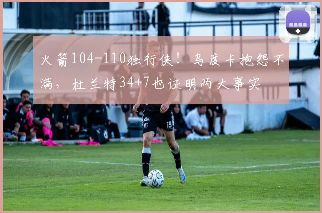 火箭104-110独行侠！乌度卡抱怨不满，杜兰特34+7也证明两大事实