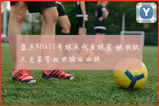 盘点NBA11号球衣代表球星 姚明欧文克莱等经典瞬间回顾