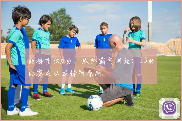 距榜首仅6分！瓜帅霸气训话：13轮比赛足以逆转阿森纳