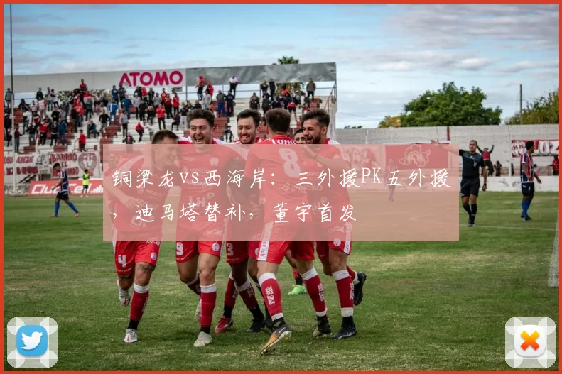 铜梁龙vs西海岸：三外援PK五外援，迪马塔替补，董宇首发