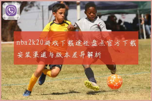 nba2k20游戏下载途径盘点官方下载安装渠道与版本差异解析