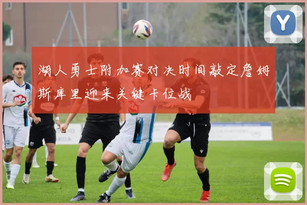 湖人勇士附加赛对决时间敲定詹姆斯库里迎来关键卡位战