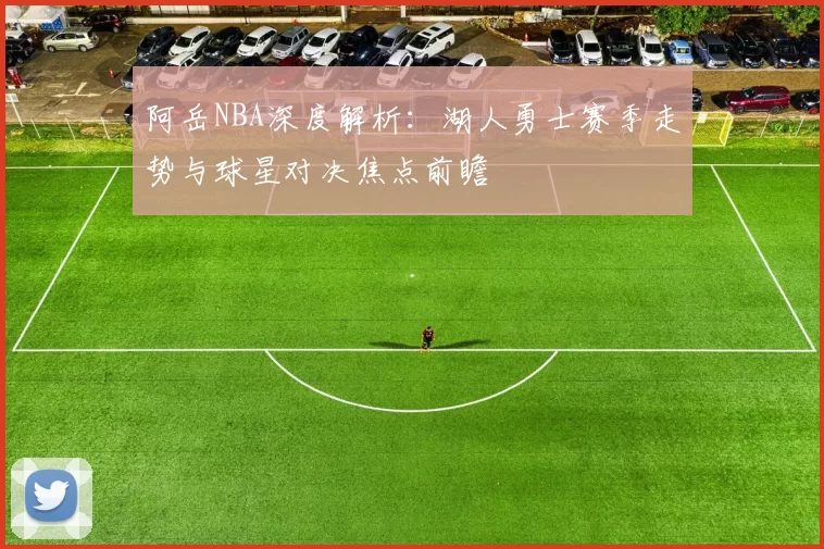 阿岳NBA深度解析：湖人勇士赛季走势与球星对决焦点前瞻