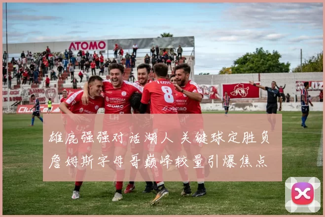 雄鹿强强对话湖人 关键球定胜负 詹姆斯字母哥巅峰较量引爆焦点