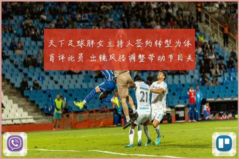 天下足球胖女主持人签约转型为体育评论员 出镜风格调整带动节目关注回升