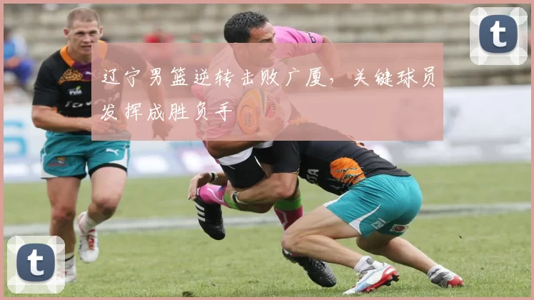 辽宁男篮逆转击败广厦，关键球员发挥成胜负手