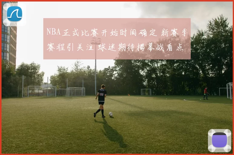 NBA正式比赛开始时间确定 新赛季赛程引关注 球迷期待揭幕战看点
