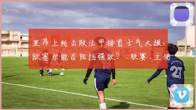 里昂上轮击败法甲榜首士气大振，欧塞尔能否阻挡强敌？_联赛_主场_欧冠