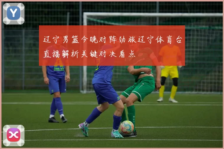 辽宁男篮今晚对阵劲旅辽宁体育台直播解析关键对决看点