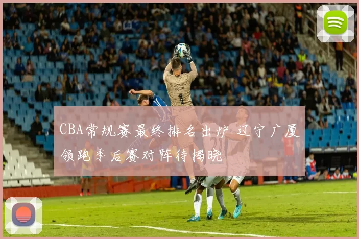 CBA常规赛最终排名出炉 辽宁广厦领跑季后赛对阵待揭晓