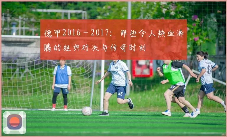 德甲2016 - 2017：那些令人热血沸腾的经典对决与传奇时刻