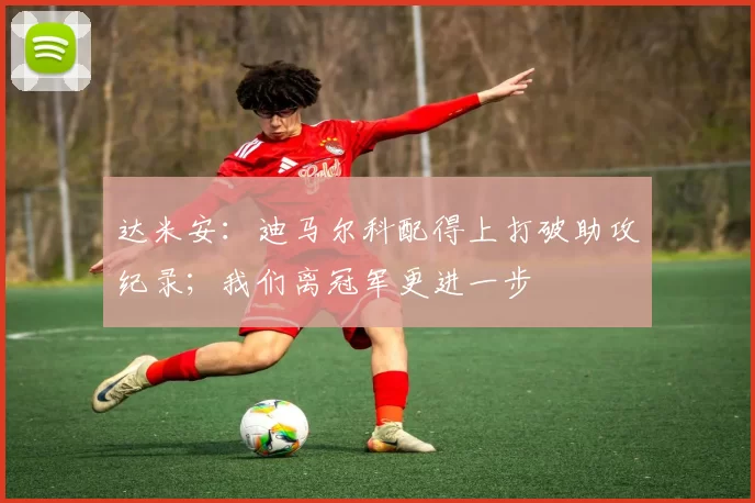 达米安：迪马尔科配得上打破助攻纪录；我们离冠军更进一步