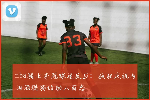 nba骑士夺冠球迷反应：疯狂庆祝与泪洒现场的动人百态