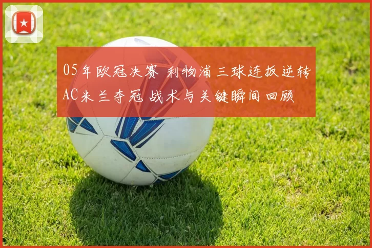 05年欧冠决赛 利物浦三球连扳逆转AC米兰夺冠 战术与关键瞬间回顾