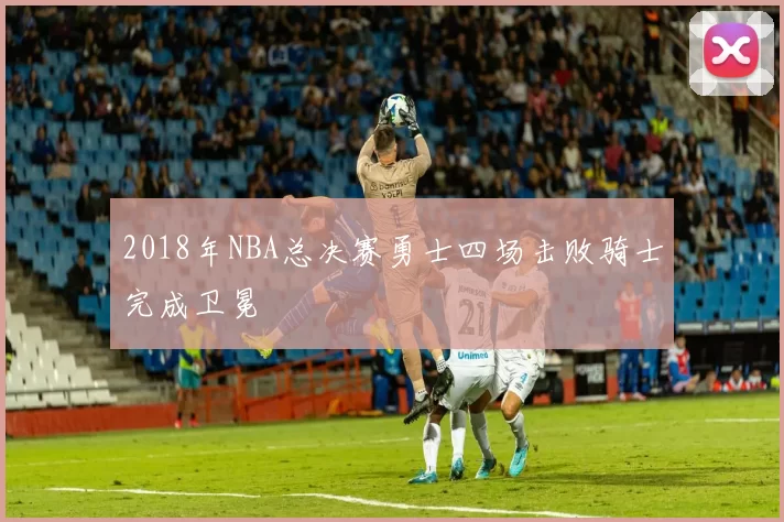 2018年NBA总决赛勇士四场击败骑士完成卫冕