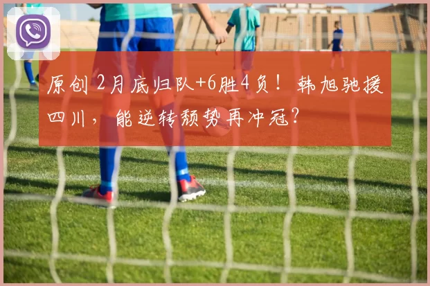 原创 2月底归队+6胜4负！韩旭驰援四川，能逆转颓势再冲冠？