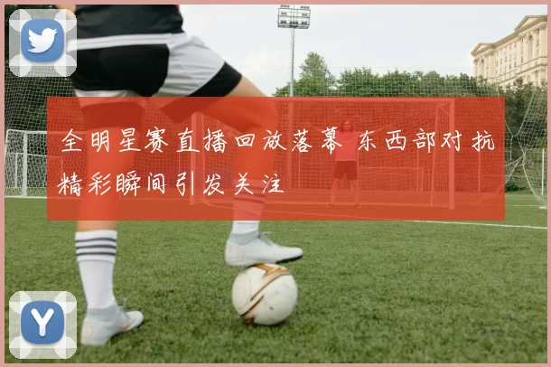 全明星赛直播回放落幕 东西部对抗精彩瞬间引发关注