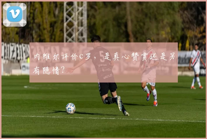 内维尔评价c罗，是真心赞赏还是另有隐情？