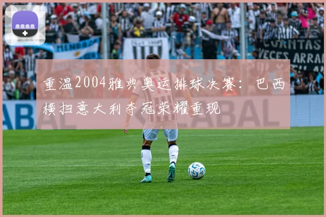 重温2004雅典奥运排球决赛：巴西横扫意大利夺冠荣耀重现