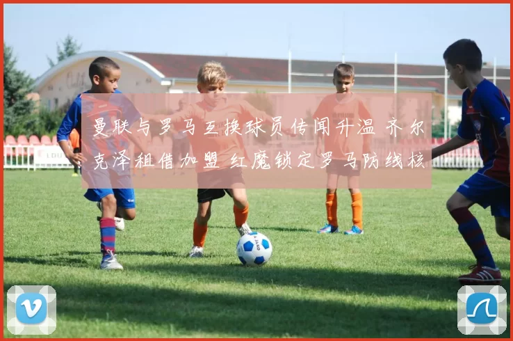 曼联与罗马互换球员传闻升温 齐尔克泽租借加盟 红魔锁定罗马防线核心_埃文·恩迪卡_欧冠_意甲