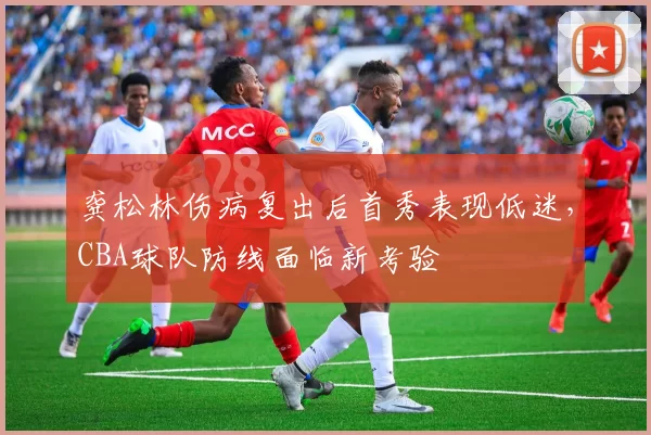 龚松林伤病复出后首秀表现低迷，CBA球队防线面临新考验