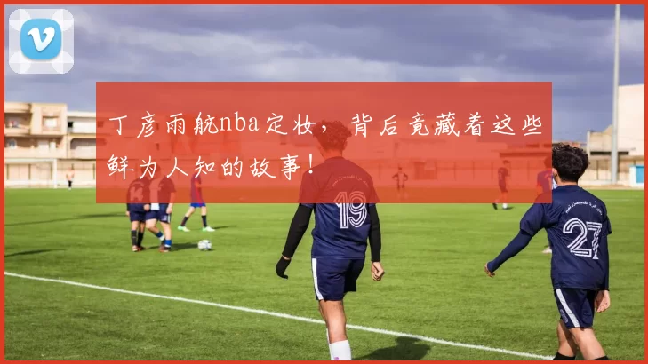 丁彦雨航nba定妆，背后竟藏着这些鲜为人知的故事！