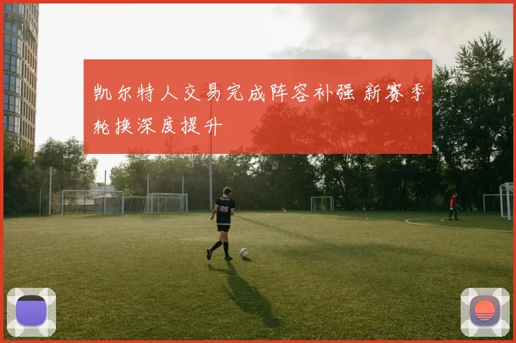 凯尔特人交易完成阵容补强 新赛季轮换深度提升