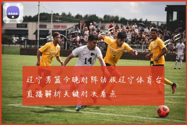 辽宁男篮今晚对阵劲旅辽宁体育台直播解析关键对决看点