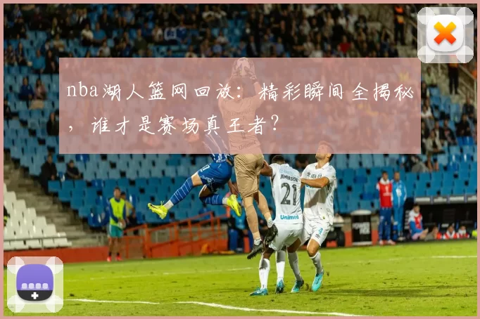 nba湖人篮网回放：精彩瞬间全揭秘，谁才是赛场真王者？