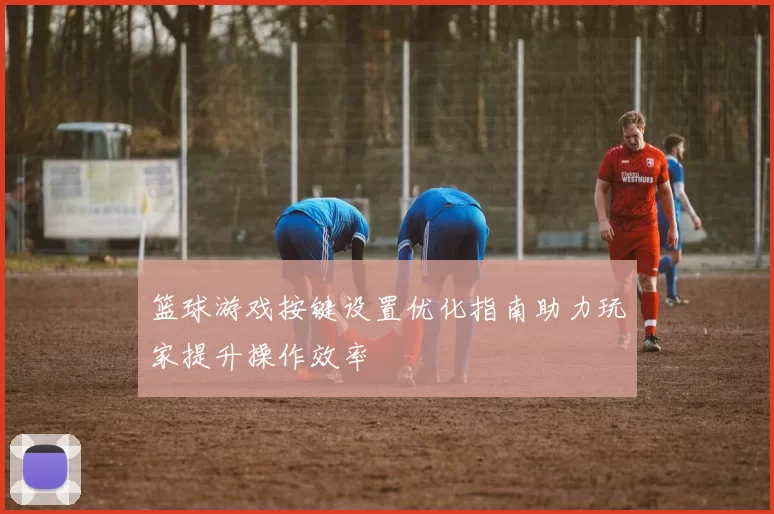 篮球游戏按键设置优化指南助力玩家提升操作效率