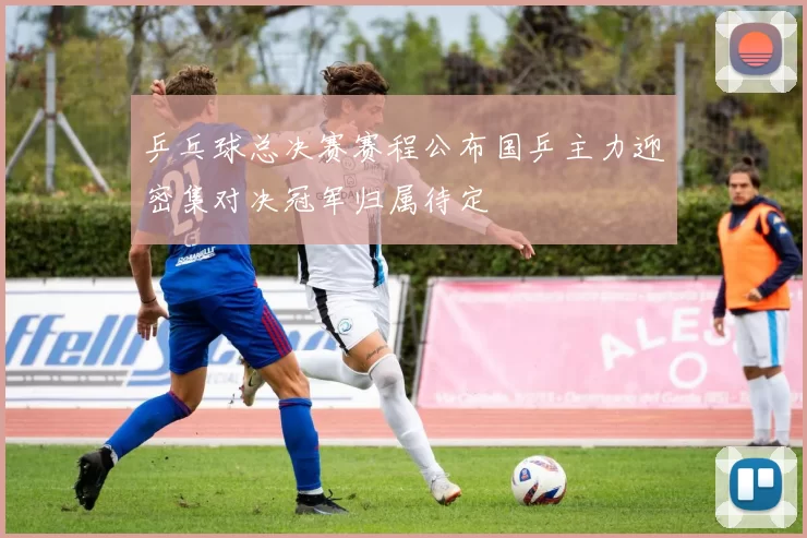 乒乓球总决赛赛程公布国乒主力迎密集对决冠军归属待定