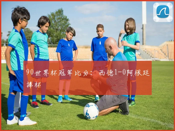 90世界杯冠军比分：西德1-0阿根廷捧杯