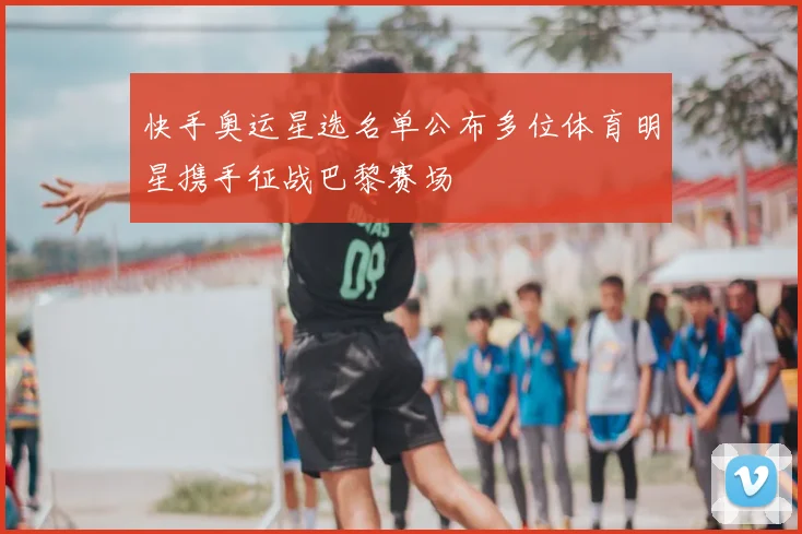 快手奥运星选名单公布多位体育明星携手征战巴黎赛场