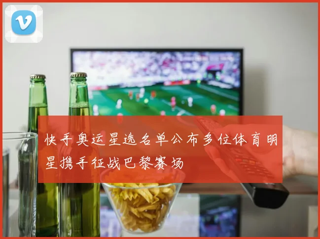 快手奥运星选名单公布多位体育明星携手征战巴黎赛场