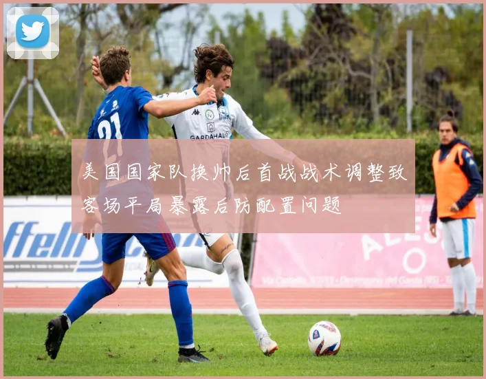 美国国家队换帅后首战战术调整致客场平局暴露后防配置问题