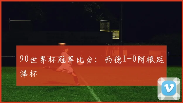 90世界杯冠军比分：西德1-0阿根廷捧杯