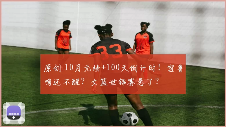 原创 10月无绩+100天倒计时！宫鲁鸣还不醒？女篮世锦赛悬了？