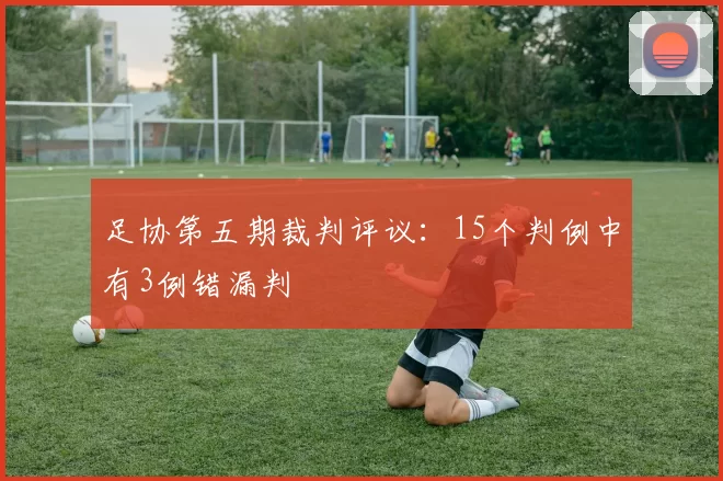 足协第五期裁判评议：15个判例中有3例错漏判