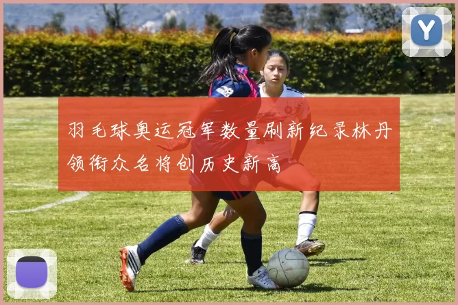 羽毛球奥运冠军数量刷新纪录林丹领衔众名将创历史新高