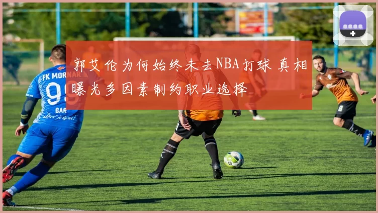 郭艾伦为何始终未去NBA打球 真相曝光多因素制约职业选择