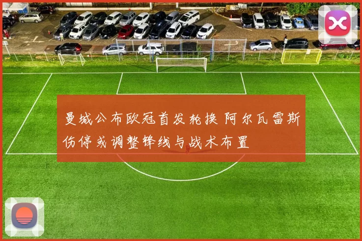 曼城公布欧冠首发轮换 阿尔瓦雷斯伤停或调整锋线与战术布置