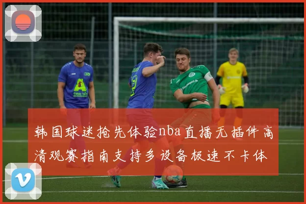 韩国球迷抢先体验nba直播无插件高清观赛指南支持多设备极速不卡体验热血