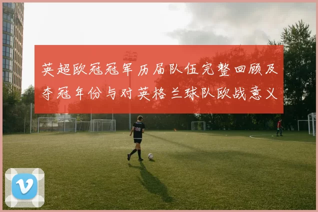 英超欧冠冠军历届队伍完整回顾及夺冠年份与对英格兰球队欧战意义解读