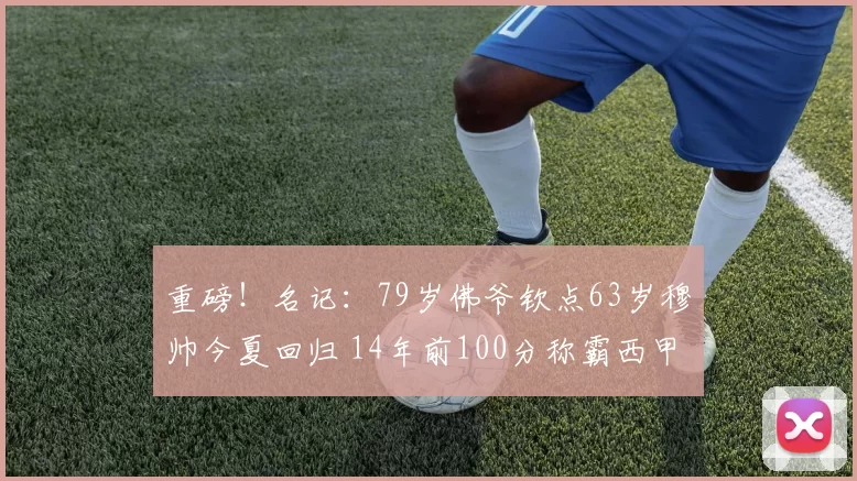 重磅！名记：79岁佛爷钦点63岁穆帅今夏回归 14年前100分称霸西甲