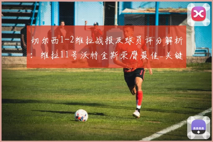 切尔西1-2维拉战报及球员评分解析：维拉11号沃特金斯荣膺最佳_关键_蒂勒曼斯_排名