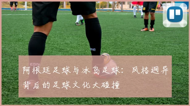 阿根廷足球与冰岛足球：风格迥异背后的足球文化大碰撞