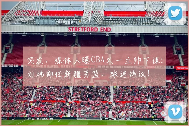 突发，媒体人曝CBA又一主帅下课：刘炜卸任新疆男篮，球迷热议！