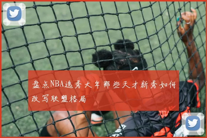 盘点NBA选秀大年那些天才新秀如何改写联盟格局