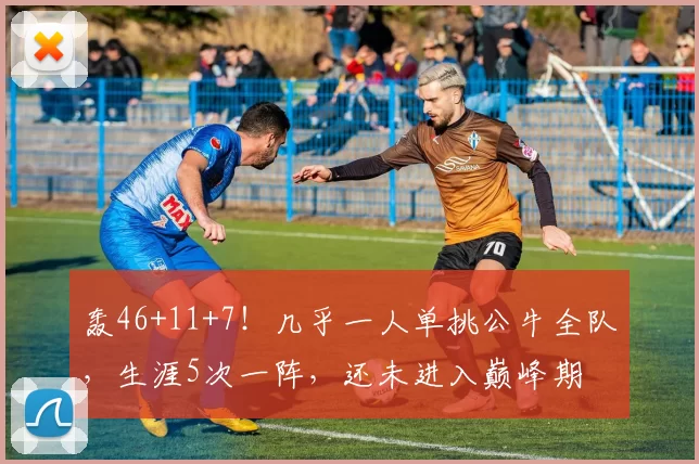 轰46+11+7！几乎一人单挑公牛全队，生涯5次一阵，还未进入巅峰期