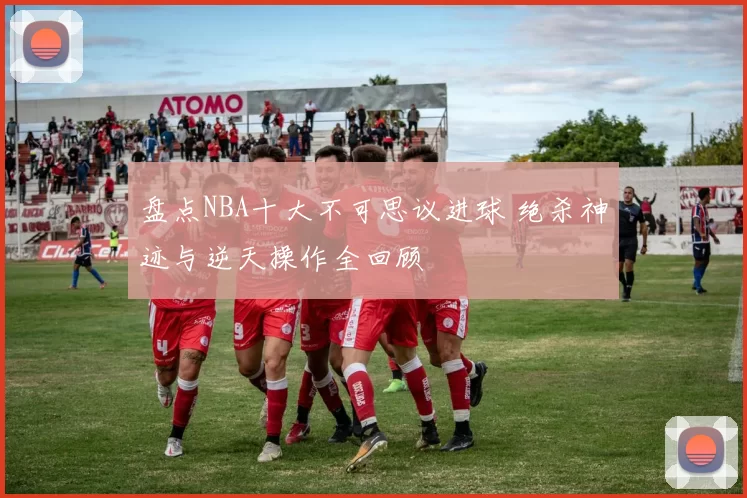 盘点NBA十大不可思议进球 绝杀神迹与逆天操作全回顾